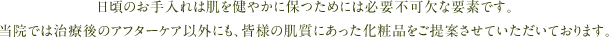 日頃のお手入れは肌を健やかに保つためには必要不可欠な要素です。当院では治療後のアフターケア以外にも、皆様の肌質にあった化粧品をご提案させていただいております。